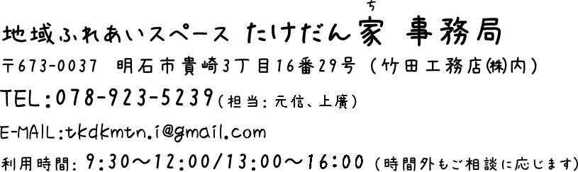 地域ふれあいスペース たけだん家 事務局 〒673-0037 明石市貴崎3丁目16番29号(竹田工務店(株)内) TEL:078-923-5239 E-MAIL:tkdmtn.i@gmail.com 利用時間:9:30~12:00/13:00~16:00(時間外も相談に応じます)